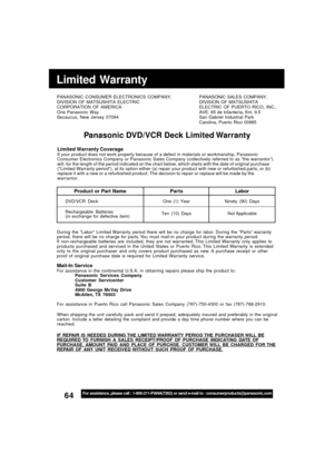 Page 6464For assistance, please call : 1-800-211-PANA(7262) or send e-mail to : consumerproducts@panasonic.com
Limited Warranty
PANASONIC CONSUMER ELECTRONICS COMPANY,
DIVISION OF MATSUSHITA ELECTRIC
CORPORATION OF AMERICA
One Panasonic Way
Secaucus, New Jersey 07094PANASONIC SALES COMPANY,
DIVISION OF MATSUSHITA
ELECTRIC OF PUERTO RICO, INC.,
AVE. 65 de Infantería, Km. 9.5
San Gabriel Industrial Park
Carolina, Puerto Rico 00985
Panasonic DVD/VCR Deck Limited Warranty
Limited Warranty CoverageIf your product...