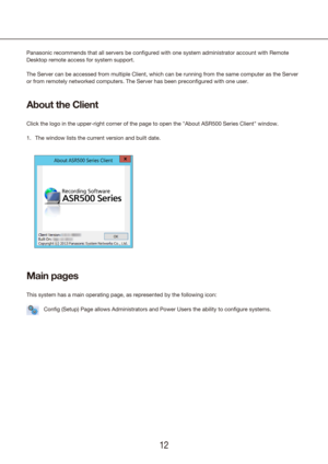 Page 121213
Panasonic recommends that all servers be configured with one system admi\
nistrator account with Remote 
Desktop remote access for system support.
The Server can be accessed from multiple Client, which can be running from the same computer as the Server 
or from remotely networked computers. The Server has been preconfigured \
with one user.
About the Client
Click the logo in the upper-right corner of the page to open the "About \
ASR500 Series Client" window.
1.  The window lists the...