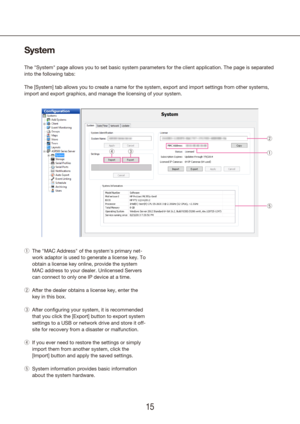 Page 151415
System
The "System" page allows you to set basic system parameters for the clie\
nt application. The page is separated 
into the following tabs:
The [System] tab allows you to create a name for the system, export and import setti\
ngs from other systems, 
import and export graphics, and manage the licensing of your system.The "MAC Address" of the system's primary net-
 
q
work adaptor is used to generate a license key. To 
obtain a license key online, provide the system 
MAC...