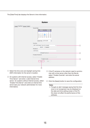 Page 161617
Select the time zone and daylight saving time 
 
q
(DST) information for the server's location.
On systems with Internet access, select "Enable 
 
w
Time Server" and enter a valid Internet time 
server. On systems without Internet access, select 
"Enable Time Server" and enter an internal time 
server (see your network administrator for more 
information).
The [Date/Time] tab displays the Server's time information.
q
w
e
If the IP cameras on the network need to synchro-
 
e...