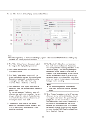 Page 232223
The rest of the "Camera Settings" page is discussed as follows.
Note:The following settings on the "Camera Settings" page are not available o\
n RTSP interfaces, and they vary 
•	
on ONVIF and certain proprietary interfaces.
The "Video Settings" sliders allow you to adjust 
 
i
the image as it is displayed on your screen.
The "Format" section allows you to select the 
 
o
compression format.
The "Quality" slider allows you to modify the 
!0
!
image quality by...