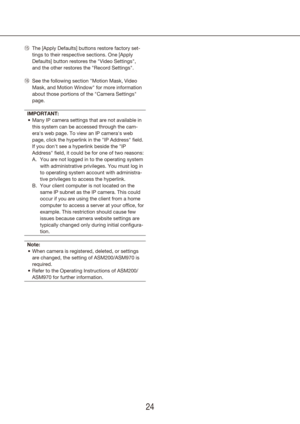 Page 242425
The [Apply Defaults] buttons restore factory set-
5
!
tings to their respective sections. One [Apply 
Defaults] button restores the "Video Settings", 
and the other restores the "Record Settings".
See the following 
6
! section "Motion Mask, Video 
Mask, and Motion Window" for more information 
about those portions of the "Camera Settings" 
page.
IMPORTANT: Many IP camera settings that are not available in 
•	
this system can be accessed through the cam-
era's web...