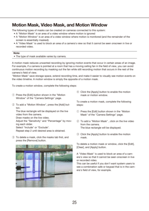 Page 252425
Motion Mask, Video Mask, and Motion Window
The following types of masks can be created on cameras connected to this\
 system:A 
•	 "Motion Mask" is an area of a video window where motion is ignored
A 
•	 "Motion Window" is an area of a video window where motion is monitored (and the remain\
der of the 
screen is essentially masked).
A 
•	 "Video Mask" is used to block an area of a camera's view so that it cannot be seen o\
nscreen in live or 
recorded video.
Note: The...