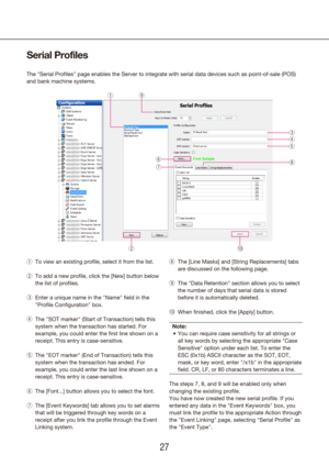 Page 272627
Serial Profiles
The "Serial Profiles" page enables the Server to integrate with serial d\
ata devices such as point-of-sale (POS) 
and bank machine systems.
To view an existing 
 
q profile, select it from the list.
To add a new 
 
w profile, click the [New] button below 
the list of profiles.
Enter a unique name in the 
 
e "Name" field in the 
"Profile Configuration" box.
The "SOT marker" (Start of Transaction) tells this 
 
r
system when the transaction has...