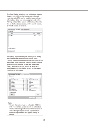 Page 282829
The [Line Masks] tab allows you to black out lines so 
they are not visible on the live camera or through 
recorded data. (This can be used to hide credit card 
information.) Enter one or more signal words in the 
"String" field, and the system will black out the entire 
line on the live display screen, on the search results, 
or in both cases, as selected.
The [String Replacements] tab allows you to modify 
serial data to a human-readable format. In the 
"String" column, enter...