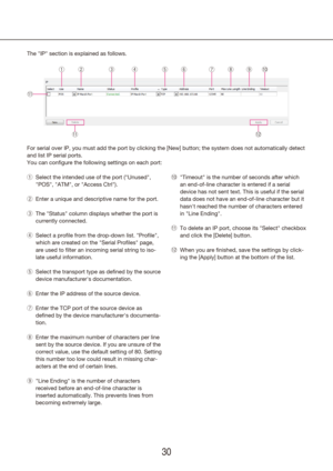 Page 303031
The "IP" section is explained as follows.
For serial over IP, you must add the port by clicking the [New] button; \
the system does not automatically detect 
and list IP serial ports.
You can configure the following settings on each port:
!!1
qwertyuio!!0
!!2!!1"Timeout" is the number of seconds after which 
!0
!
an end-of-line character is entered if a serial 
device has not sent text. This is useful if the serial 
data does not have an end-of-line character but it 
hasn't...