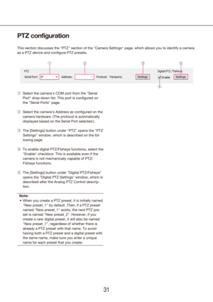 Page 313031
PTZ configuration
This section discusses the "PTZ" section of the "Camera Settings" page, which allows you to identify a c\
amera 
as a PTZ device and configure PTZ presets.
Select the camera's COM port from the "Serial 
 
q
Port" drop-down list. This port is configured on 
the "Serial Ports" page.
Select the camera's Address as 
 
w configured on the 
camera hardware. (The protocol is automatically 
displayed based on the Serial Port selected.)
The [Settings]...