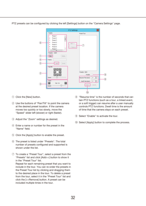 Page 323233
PTZ presets can be configured by clicking the left [Settings] button on the "Camera Settings" page.Click the [New] button.
 
q
Use the buttons of "Pan/Tilt" to point the camera 
 
w
at the desired preset location. If the camera 
moves too quickly or too slowly, move the 
"Speed" slider left (slower) or right (faster).
Adjust the "Zoom" 
 
e settings as desired.
Enter a name or number for the 
 
r preset in the 
"Name" field.
Click the [Apply] button to enable...