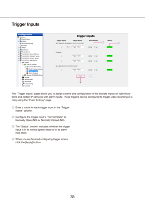 Page 353435
Trigger Inputs
The "Trigger Inputs" page allows you to assign a name and configuration \
to the discrete inputs on hybrid sys-
tems and certain IP cameras with alarm inputs. These triggers can be con\
figured to trigger video recording or a 
relay using the "Event Linking" page.
Enter a name for each trigger input in the "Trigger 
 
q
Name" column.
Configure the trigger input's "Normal State" as 
 
w
Normally Open (NO) or Normally Closed (NC).
The "Status"...