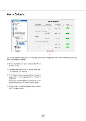 Page 363637
Alarm Outputs
The "Alarm Outputs" page allows you to assign a name and configuration t\
o the alarm outputs on hybrid sys -
tems and certain IP cameras.
Enter a name for each alarm output in the "Alarm 
 
q
Name" column.
Configure the alarm output's "Normal State" as 
 
w
"Hi" (5VDC) or "Lo" (0VDC).
The "Status" column indicates whether the alarm 
 
e
output is in its normal (green) state or in its alarm 
(red) state.
  The output can be triggered...