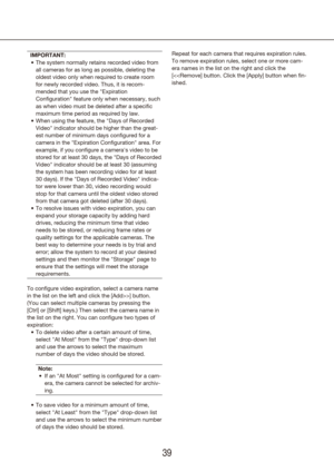 Page 393839
IMPORTANT:The system normally retains recorded video from 
•	
all cameras for as long as possible, deleting the 
oldest video only when required to create room 
for newly recorded video. Thus, it is recom-
mended that you use the "Expiration 
Configuration" feature only when necessary, such 
as when video must be deleted after a specific 
maximum time period as required by law.
When using the feature, the "Days of Recorded 
•	
Video" indicator should be higher than the great-
est...