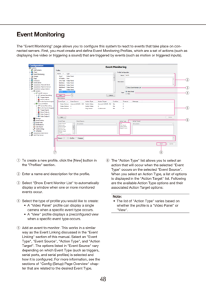 Page 484849
Event Monitoring
The "Event Monitoring" page allows you to configure this system to react\
 to events that take place on con -
nected servers. First, you must create and define Event Monitoring Profi\
les, which are a set of actions (such as 
displaying live video or triggering a sound) that are triggered by even\
ts (such as motion or triggered inputs). 
To create a new profile, click the [New] button in 
 
q
the "Profiles" section.
Enter a name and description for the profile.
 
w...