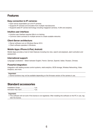 Page 667
Features
Easy connection to IP cameras: 
Each server expandable up to 64 IP cameras
•	
Supports IP cameras and encoders from multiple manufacturers.
•	
Supports latest IP camera technology including megapixel cameras, H.264 \
and analytics.
•	
Intuitive user interface:
Intuitive user interface requires little to no training.
•	
Common client connects to multiple servers to create scalable networks.
•	
Client-Server architecture: 
Server software runs on Windows Server 2012.
•	
Client software operates...