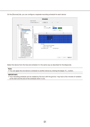 Page 515051
On the [Sources] tab, you can configure a separate recording schedule for each device:
Select the device from the tree and schedule it in the same way as descr\
ibed for the [Days] tab.
Note: You can apply the one device's schedule to another device by clicking th\
e [Apply To...] button.
•	
IMPORTANT: Your recording schedule can be created by the hour with the grid but  ma\
y have a few minutes of variation 
•	
at the start and the end of the schedule when it runs. 