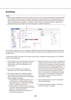 Page 525253
Archiving
Note:Archiving uses a significant amount of a system's resources. Thus, vid\
eo recording rates could be automati -
•	
cally throttled while archiving is in progress, especially on a wide are\
a network with limited bandwidth. To 
avoid throttling of video recording, it is highly recommended that archi\
ving be scheduled for periods when 
video recording rates are reduced. For example, if motion video is norma\
lly recorded at a retail location, 
schedule archiving for overnight hours...