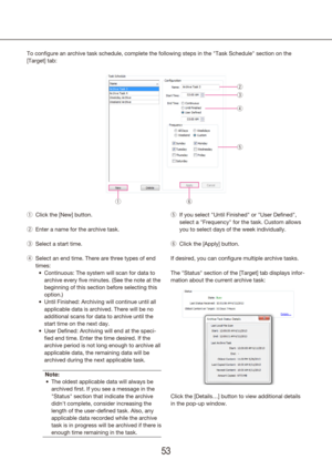 Page 535253
To configure an archive task schedule, complete the following steps in t\
he "Task Schedule" section on the 
[Target] tab:
Click the [New] button.
 
q
Enter a name for the archive task.
 
w
Select a start time.
 
e
Select an end time. There are three types of end 
 
r
times:Continuous
•	 : The system will scan for data to 
archive every five minutes. (See the note at the 
beginning of this section before selecting this 
option.)
Until Finished
•	 : Archiving will continue until all...