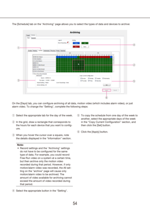 Page 545455
The [Schedule] tab on the "Archiving" page allows you to select the types of data and \
devices to archive:
On the [Days] tab, you can configure archiving of all data, motion video (which incl\
udes alarm video), or just 
alarm video. To change the "Setting", complete the following steps:
Select the appropriate tab for the day of the week.
 
q
In the grid, draw a rectangle that corresponds to 
 
w
the hours for each device that you want to config-
ure.
When you hover the cursor over...