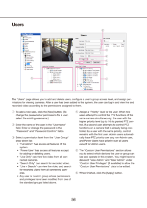 Page 565657
Users
The "Users" page allows you to add and delete users, configure a user's \
group access level, and assign per-
missions for viewing cameras. After a user has been added to the system,\
 the user can log in and view live and 
recorded video according to the permissions assigned to them.
To add a new user, click the [New] button. (To 
 
q
change the password or permissions for a user, 
select the existing username.)
Enter the name of the user in the "Username" 
 
w
field....