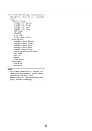 Page 575657
The "Custom User Privileges" section contains the 
 
u
following list of privileges that can be assigned to 
a user:Allow Live Viewing
•	
Available in Live Cameras
•	
Available in Live Groups
•	
Available in Live Maps
•	
Available in Live Views
•	
ASR-Replay
•	
Allow PTZ
•	
2-way Audio
•	
Include in Event Monitor
•	
Allow Searching
•	
Available in Search Cameras
•	
Available in Search Groups
•	
Available in Search Maps
•	
Available in Search Views
•	
Available in Search Events
•	
Save Image...