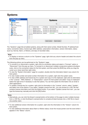 Page 585859
Systems
The "Systems" page lists all added systems, along with their serial numb\
er, Model Number, IP address/host-
name, connection status, license type, MAC address, subscription informa\
tion, version information, status 
(such as, Normal, Alarm, or Motion), and days of recorded video.
Note: To display or remove a column on the "Systems" page, right-click any col\
umn header and select the column 
•	
from the pop-up menu.
The following actions can be performed on the...