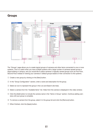 Page 616061
Groups
The "Groups" page allows you to create logical groups of cameras and oth\
er items connected to one or more 
systems. This is a useful when you have multiple systems with a large nu\
mber of cameras spread across a 
large building or campus, and you would like to place cameras in logical\
ly named groups such as First Floor, 
Second Floor instead of viewing your cameras in default groups based on \
their connection to the systems.Create a new group by clicking on the [New] button....