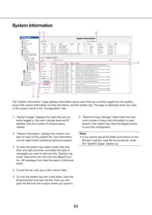 Page 646465
System information
"System Usage" displays the users that are cur-
 
q
rently logged in, the user's access level and IP 
address, and the number of streams being 
viewed.
"Version Information" displays the version num-
 
w
bers for each of this system file. This information 
can be useful when contacting technical support.
To view the system log, select a start date and 
 
e
time, end date and time, and select the type of 
messages you want to see from the "System Log...