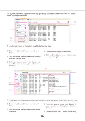 Page 656465
The "System Information" page also includes a [Login History] tab and an [Audit Trail] tab when you are con-
nected to a compatible system.Select a start date and time and end date and 
 
q
time.
Click the [Search] button to list all login and logout 
 
w
actions in that time range.
To filter the list, enter a word in the "Search" col-
 
e
umn. Only actions containing the word are then 
displayed.
To view an audit trail of various actions that have been performed on th\
e system,...