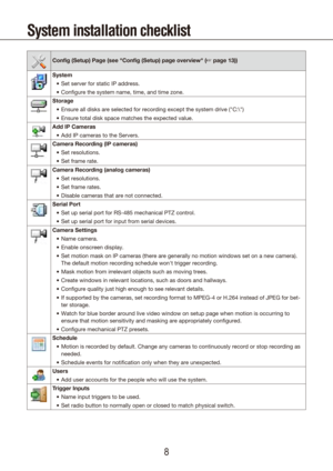 Page 889
System installation checklist
Config (Setup) Page (see "Config (Setup) page overview" (☞ page 13))
SystemSet server for static IP address.
•	
Configure the system name, time, and time zone.
•	
Storage Ensure all disks are selected for recording except the system drive ("C\
:\")
•	
Ensure total disk space matches the expected value.
•	
Add IP Cameras Add IP cameras to the 
•	 Servers.
Camera Recording (IP cameras) Set resolutions.
•	
Set frame rate.
•	
Camera Recording (analog cameras)...