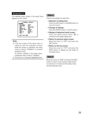 Page 25
25

Screenshot 3
The  selected  setup  screen  in  the  setup  menu 
appears on the screen.  
 
    **CAMERA SETUP** 
SCENE1
 ALC/ELC    ALC    
 SHUTTER    OFF
 AGC        ON(HIGH)
 SENS UP    OFF
 WHITE BAL  ATW1
 DNR        HIGH
 
D&R(IR)     AUTO1
 VMD        OFF
 RET TOP END

Note:
	 •	 If 	 the 	 top 	 screen 	 of 	 the 	 setup 	 menu 	 is 	
called  up  with  the  operation  buttons 
while  the  camera  is  operated,  the  setup 
mode
	 is 	 always 	 "DISABLE" 	 to 	 prevent 	
operation...