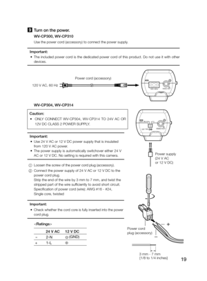 Page 19
19

9 Turn on the power.
    WV-CP300, WV-CP310
    Use the power cord (accessory) to connect the power supply.
Important:
	 •	 The 	 included 	 power 	 cord 	 is 	 the 	 dedicated 	 power 	 cord 	 of 	 this 	 product. 	 Do 	 not 	 use 	 it 	 with 	 other 	
devices.
  WV-CP304, WV-CP314
Important:
	 •	 Use 	 24 	 V 	 AC 	 or 	 12 	 V 	 DC 	 power 	 supply 	 that 	 is 	 insulated 	
from 	 120 	 V 	 AC 	 power. 	
	 •	 The
	 power 	 supply 	 is 	 automatically 	 switchover 	 either 	 24 	 V 	
AC 	 or 	 12...