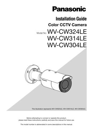 Page 1Before attempting to connect or operate this product, 
please read these instructions carefully and save this manual for future use.
The model number is abbreviated in some descriptions in this manual.  This illustration represents WV-CW324LE, WV-CW314LE, WV-CW304LE.
Installation Guide 
Color CCTV Camera
Model No: WV-CW324LE 
WV-CW314LE
 
WV-CW304LE  