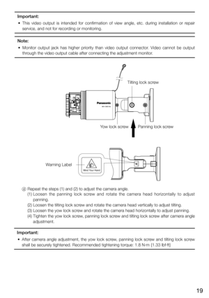 Page 1919
Important:
	 •	 This	video	output	 is	intended	 for	confirmation	 of	view	 angle,	 etc.	during	 installation	 or	repair	
service, and not for recording or monitoring.
Note:
	 •	 Monitor	 output	jack	has	higher	 priority	 than	video	 output	 connector.	 Video	cannot	 be	output	
through the video output cable after connecting the adjustment monitor.
Mind  Your HandMind  Your Hand
Tilting lock screw
Yow lock screw Panning lock screw
Warning Label
  4    Repeat the steps (1) and (2) to adjust the camera...