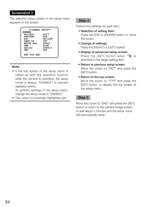 Page 2424
Screenshot 3
The  selected  setup  screen  in  the  setup  menu 
appears on the screen.  
     **CAMERA SETUP** 
SCENE1
 ALC/ELC      ALC    
 SHUTTER      OFF
 AGC          ON(LOW)
 SENS UP      OFF
 WHITE BAL    ATW1
 DNR          HIGH
 
D&N(IR)       AUTO2
 VMD          OFF
 RET TOP END
Note:
	 •	 If 	the 	top 	screen 	of 	the 	setup 	menu 	is	
called  up  with  the  operation  buttons 
while  the  camera  is  operated,  the  setup 
mode  is  always  "DISABLE"  to  prevent 
operation...