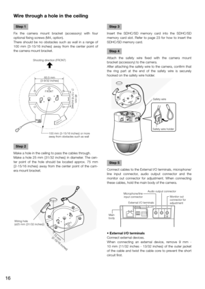 Page 16Wire through a hole in the ceiling
    
Step 1
Fix the camera mount bracket (accessory) with four 
optional fixing screws (M4, option).
There should be no obstacles such as wall in a range of 
100 mm {3-15/16  inches} away from the center point of 
the camera mount bracket.
Shooting direction (FRONT)
83.5 mm 
{3-9/32 inches}
46 mm 
{1-13/16 inches}
100 mm {3-15/16 inches} or more 
away from obstacles such as wall
Step 2
Make a hole in the ceiling to pass the cables through.
Make a hole 25 mm {31/32...