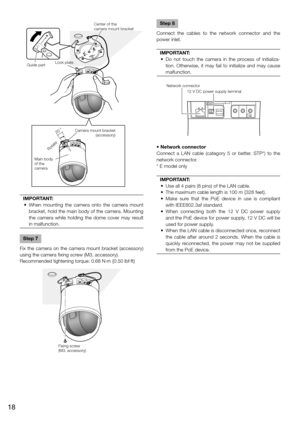 Page 18Center of the 
camera mount bracket
Guide part Lock plate
Camera mount bracket (accessory)
Rotate
Main body 
of the 
camera
20 °
IMPORTANT:
	 •	 When	 mounting	 the	 camera	 onto	 the	 camera	 mount	 bracket, hold the main body of the camera. Mounting 
the camera while holding the dome cover may result 
in malfunction.
 
Step 7
Fix the camera on the camera mount bracket (accessory) 
using the camera fixing screw (M3, accessory).
Recommended tightening torque: 0.68 N·m {0.50 lbf·ft}
    
Step 8
Connect...