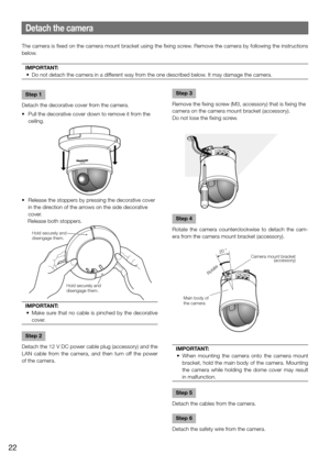 Page 22Step 4
Rotate the camera counterclockwise to detach the cam-
era from the camera mount bracket (accessory). 
IMPORTANT:
	 •	 When	 mounting	 the	 camera	 onto	 the	 camera	 mount	 bracket, hold the main body of the camera. Mounting 
the camera while holding the dome cover may result 
in malfunction.
 
Step 5
Detach the cables from the camera. 
Step 6
Detach the safety wire from the camera. 
Detach the camera
The camera is fixed on the camera mount bracket using the fixing screw. Remove the camera by...