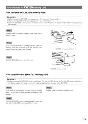Page 23Insert/remove an SDHC/SD memory card
How to insert an SDHC/SD memory card
IMPORTANT:
	 •	 Before	inserting	the	SDHC/SD	memory	card,	turn	off 	the	power	of	the	camera	first.	
	 •	 When	inserting	an	SDHC/SD	memory	card,	make	sure	the	direction.	
	 •	 When	the	SDHC/SD	memory	card	is	inserted	or	removed	with	the	power	on,	data	in	the	SDHC/SD	memory	card	may	 be damaged. 
Step 1
Slide the SDHC/SD memory card slot cover to the right to 
expose the slot.
Step 2
Insert a SDHC/SD memory card fully into the...