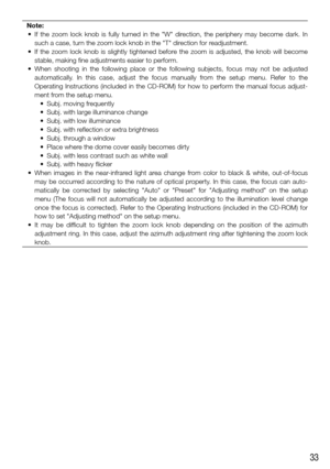 Page 3333
Note:
	 •	 If	 the	 zoom	 lock	 knob	 is	 fully	 turned	 in	 the	 "W"	 direction,	 the	 periphery	 may	 become	 dark.	 In	 such a case, turn the zoom lock knob in the "T" direction for readjustment.
	 •	 If	 the	 zoom	 lock	 knob	 is	 slightly	 tightened	 before	 the	 zoom	 is	 adjusted,	 the	 knob	 will	 become	 stable, making fine adjustments easier to perform.
	 •	 When	 shooting	 in	 the	 following	 place	 or	 the	 following	 subjects,	 focus	 may	 not	 be	 adjusted	 automatically....