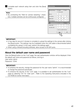 Page 4141
c	 Complete	 each	 network	 setup	 item	 and	 click	 the	 [Save]	button.
Note:
	 •	 By	 unchecking	 the	 "Wait	 for	 camera	 restarting."	 check- box,	multiple	cameras	can	be	continuously	configured.
IMPORTANT: 
	 •	 It	may	take	for	around	2	minutes	to	complete	to	upload	the	settings	to	the	camera	after	clicking	 the	[Save]	button.	The	settings	may	be	invalidated	when	the	LAN	cable	is	disconnected	before	completing	the	upload.	In	this	case,	perform	the	settings	again.
	 •	 When	using	a...