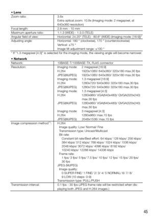 Page 4545
• Lens
Zoom ratio:3.6x 
Extra optical zoom: 10.8x (Imaging mode: 2 megapixel, at 
640x360 resolution)
Focal length: 2.8 mm - 10 mm
Maximum aperture ratio: 1:1.3 (WIDE) - 1:3.0 (TELE)
Angular field of view:
Horizontal:	24.20°	(TELE)	-	80.6°	(WIDE)	(Imaging	mode:	[16:9])*
Adjusting angle: Horizontal: 180 ° (clockwise), 170 ° (counterclockwise) 
Vertical:	±75	° 
Image	tilt	adjustment	range:	±100	°
*	If	"1.3	megapixel	[4:3]"	is	selected	for	the	imaging	mode,	the	viewing	angle	will	become...
