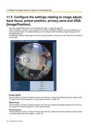 Page 10611.5  Configure the settings relating to image adjust,
back focus, preset position, privacy zone and VIQS
[Image/Position] Click the [Image/Position] tab on the “Image/Audio” page. ( ®page 56, page 58)
When the [Setup>>] button of each setting item is clicked, the detailed settings menu will be displayed in a
newly opened window. The detailed settings can be configured while monitoring images displayed on the
[Image/Position] tab.
The settings relating to image adjust, back focus, preset positions,...