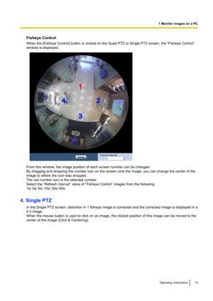 Page 13Fisheye Control
When the [Fisheye Control] button is clicked on the Quad PTZ or Single PTZ screen, the “Fisheye Control”
window is displayed.
From this window, the image position of each screen number can be changed.
By dragging and dropping the number icon on the screen onto the image, you can change the center of the
image to where the icon was dropped.
The red number icon is the selected number.
Select the “Refresh interval” value of “Fisheye Control” images from the following.
1s/ 3s/ 5s/ 10s/ 30s/...