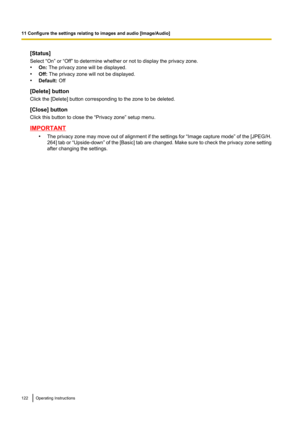 Page 122[Status]
Select “On” or “Off” to determine whether or not to display the privacy zone.
• On:  The privacy zone will be displayed.
• Off:  The privacy zone will not be displayed.
• Default:  Off
[Delete] button
Click the [Delete] button corresponding to the zone to be deleted.
[Close] button
Click this button to close the “Privacy zone” setup menu.
IMPORTANT
•The privacy zone may move out of alignment if the settings for  “Image capture mode ” of the [ JPEG/H.
264 ] tab or  “Upside-down”  of the [Basic]...