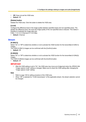 Page 125•Off:  Does not set the VIQS area.
• Default:  Off
[Delete] button
Deletes the VIQS area. Click the button to delete the VIQS area.
[Level]
Configure the difference level in the image quality between specified areas and non-specified areas. The
greater the difference level, the more the image quality of the non-specified area is reduced. This makes it
possible to moderate the image data size.
0 Min./ 1/ 2/ 3/ 4/ 5 Normal/ 6/ 7/ 8/ 9 Max.
• Default:  5 Normal
Stream [H.264(1)]
Select “On” or “Off” to...