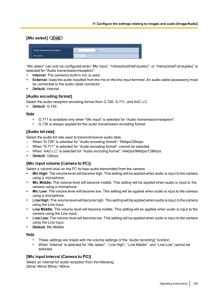 Page 129[Mic select] 
“Mic select” can only be configured when  “Mic input”, “Interactive(Half-duplex)” , or “Interactive(Full-duplex)” is
selected for “Audio transmission/reception”.
• Internal:  The camera’s built-in mic is used.
• External:  Uses the audio inputted from the mic or the line input terminal. An audio cable  (accessory) must
be connected to the audio cable connector.
• Default:  Internal
[Audio encoding format]
Select the audio reception encoding format from G.726, G.711, and AAC-LC.
• Default:...