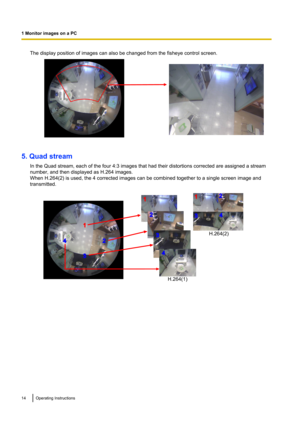 Page 14The display position of images can also be changed from the fisheye control screen.
5. Quad streamIn the Quad stream, each of the four 4:3 images that had their distortions corrected are assigned a stream
number, and then displayed as H.264 images.
When H.264(2) is used, the 4 corrected images can be combined together to a single screen image and
transmitted.
14Operating Instructions
1 Monitor images on a PC   1
3
24
1
2
3
4
12
34
H.264(1)H.264(2)        