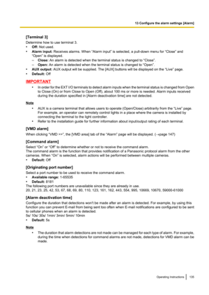 Page 135[Terminal 3]
Determine how to use terminal 3.
• Off:  Not used.
• Alarm input:  Receives alarms. When “Alarm input” is selected, a pull-down menu for “Close” and
“Open” is displayed.
– Close:  An alarm is detected when the terminal status is changed to “Close”.
– Open:  An alarm is detected when the terminal status is changed to “Open”.
• AUX output:  AUX output will be supplied. The [AUX] buttons will be displayed on the “Live” page.
• Default:  Off
IMPORTANT
•In order for the EXT I/O terminals to...