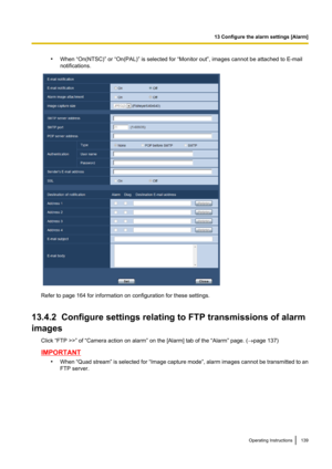 Page 139•When “On(NTSC)” or “On(PAL)” is selected for “Monitor out”, images cannot be attached to E-mail
notifications.
Refer to page 164 for information on configuration for these settings.
13.4.2  Configure settings relating to FTP transmissions of alarm
images
Click “FTP >>” of “Camera action on alarm” on the [Alarm] tab of the “Alarm” page. ( ®page 137)
IMPORTANT
•When “Quad stream”  is selected for “Image capture mode ”, alarm images cannot be transmitted to an
FTP server.
Operating Instructions139
13...