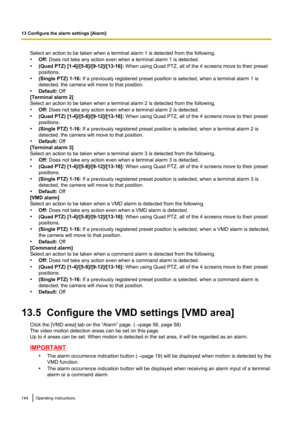 Page 144Select an action to be taken when a terminal alarm 1 is detected from the following.
• Off:  Does not take any action even when a terminal alarm 1 is detected.
• (Quad PTZ) [1-4]/[5-8]/[9-12]/[13-16]:  When using Quad PTZ, all of the 4 screens move to their preset
positions.
• (Single PTZ) 1-16:  If a previously registered preset position is selected, when a terminal alarm 1 is
detected, the camera will move to that position.
• Default:  Off
[Terminal alarm 2]
Select an action to be taken when a terminal...