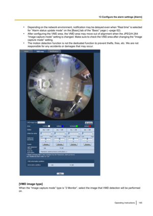 Page 145•Depending on the network environment, notification may be delayed even when  “Real time ” is selected
for “Alarm status update mode” on the [Basic] tab of the “Basic” page ( ®page 62).
• After configuring the VMD area, the VMD area may move out of alignment when the JPEG/H.264
“ Image capture mode ” setting is changed. Make sure to check the VMD area after changing the  “Image
capture mode” setting.
• The motion detection function is not the dedicated function to prevent thefts, fires, etc. We are not...